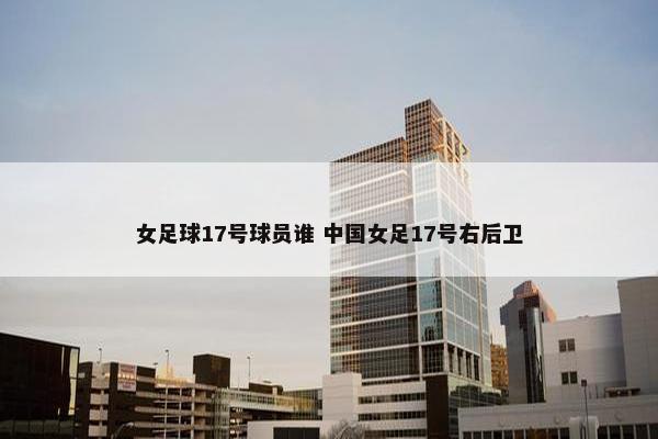 女足球17号球员谁 中国女足17号右后卫