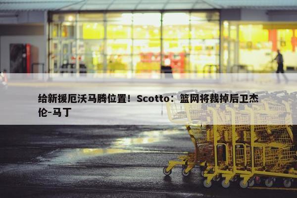 给新援厄沃马腾位置！Scotto：篮网将裁掉后卫杰伦-马丁