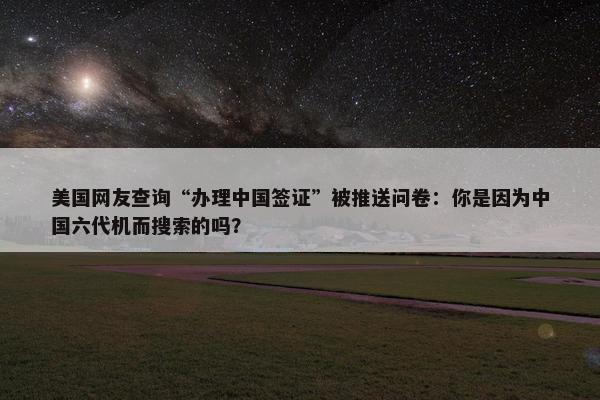 美国网友查询“办理中国签证”被推送问卷：你是因为中国六代机而搜索的吗？