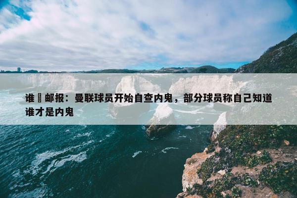 谁❓邮报：曼联球员开始自查内鬼，部分球员称自己知道谁才是内鬼