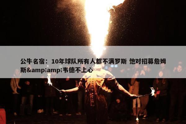 公牛名宿：10年球队所有人都不满罗斯 他对招募詹姆斯&amp;韦德不上心