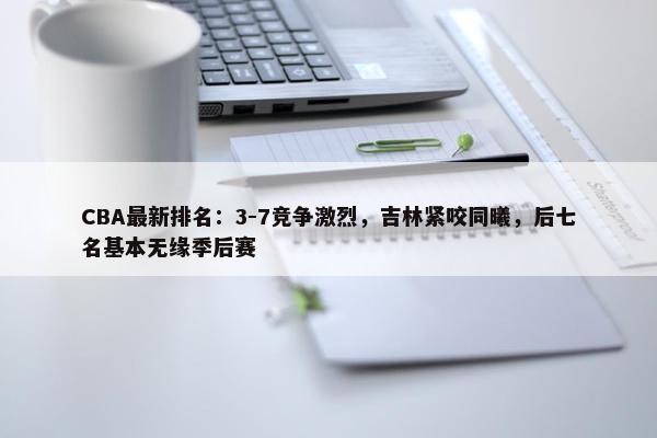 CBA最新排名：3-7竞争激烈，吉林紧咬同曦，后七名基本无缘季后赛