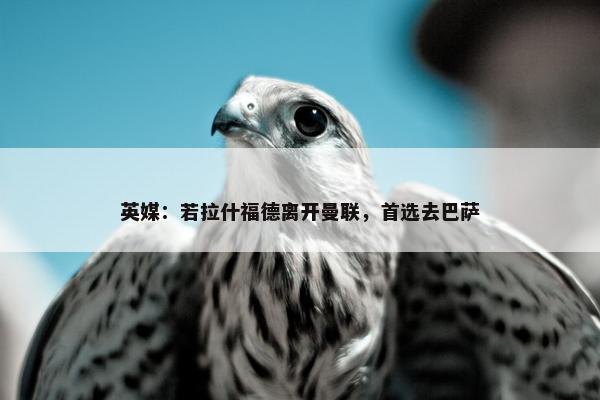 英媒：若拉什福德离开曼联，首选去巴萨