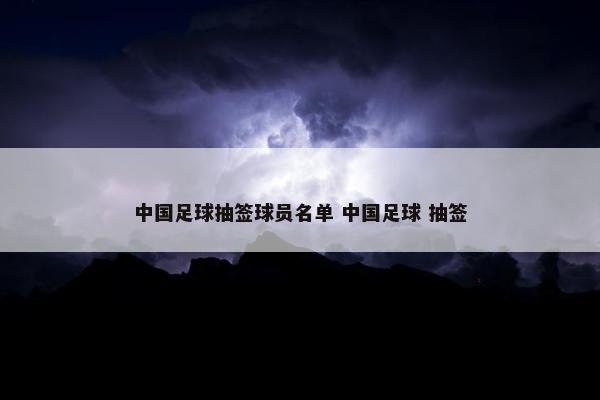 中国足球抽签球员名单 中国足球 抽签