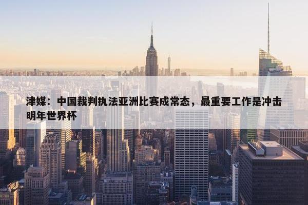 津媒：中国裁判执法亚洲比赛成常态，最重要工作是冲击明年世界杯