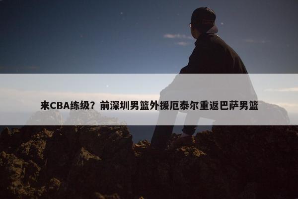 来CBA练级？前深圳男篮外援厄泰尔重返巴萨男篮