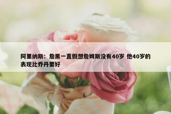 阿里纳斯：詹黑一直假想詹姆斯没有40岁 他40岁的表现比乔丹要好