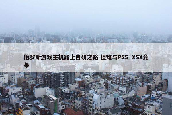 俄罗斯游戏主机踏上自研之路 但难与PS5_XSX竞争