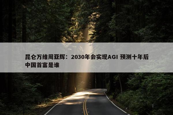 昆仑万维周亚辉：2030年会实现AGI 预测十年后中国首富是谁