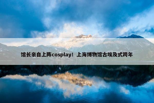 馆长亲自上阵cosplay！上海博物馆古埃及式跨年