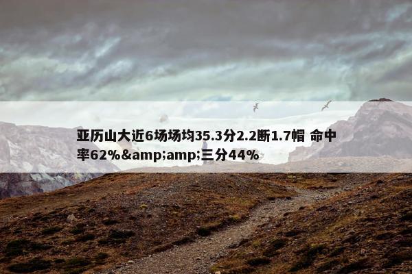 亚历山大近6场场均35.3分2.2断1.7帽 命中率62%&amp;三分44%