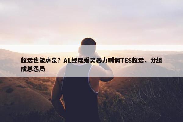 超话也能虐泉？AL经理爱笑暴力嘲讽TES超话，分组成恩怨局