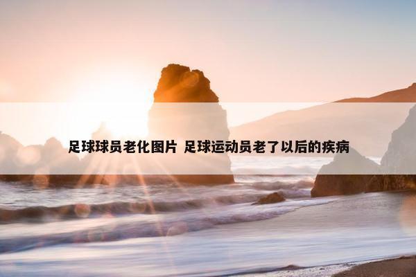 足球球员老化图片 足球运动员老了以后的疾病