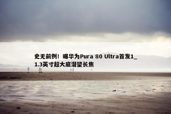 史无前例！曝华为Pura 80 Ultra首发1_1.3英寸超大底潜望长焦