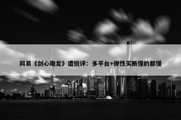 网易《剑心雕龙》遭锐评：多平台+弹性买断懂的都懂