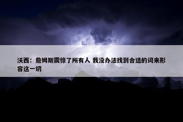 沃西：詹姆斯震惊了所有人 我没办法找到合适的词来形容这一切