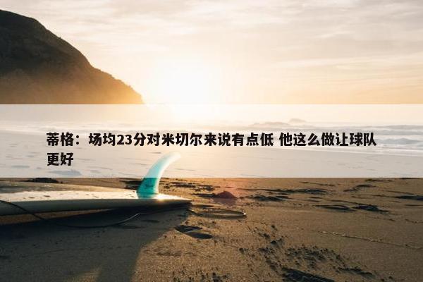 蒂格：场均23分对米切尔来说有点低 他这么做让球队更好