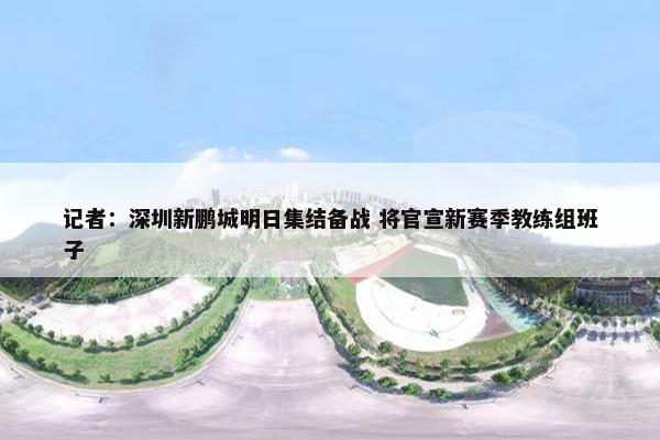 记者：深圳新鹏城明日集结备战 将官宣新赛季教练组班子