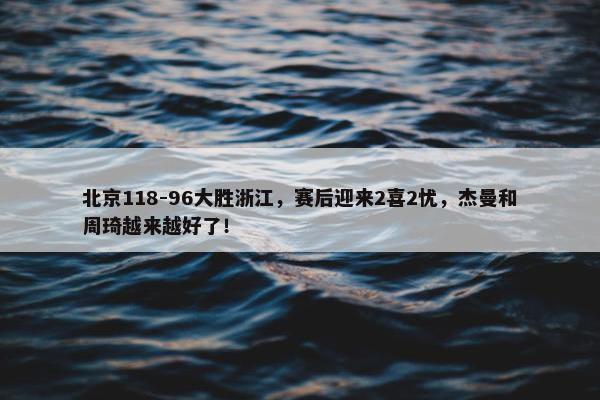 北京118-96大胜浙江，赛后迎来2喜2忧，杰曼和周琦越来越好了！