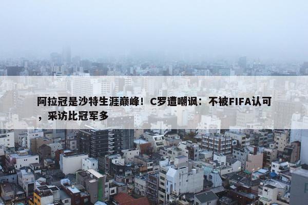 阿拉冠是沙特生涯巅峰！C罗遭嘲讽：不被FIFA认可，采访比冠军多