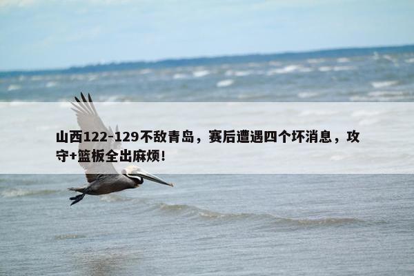 山西122-129不敌青岛，赛后遭遇四个坏消息，攻守+篮板全出麻烦！