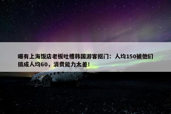 曝有上海饭店老板吐槽韩国游客抠门：人均150被他们搞成人均60，消费能力太差！