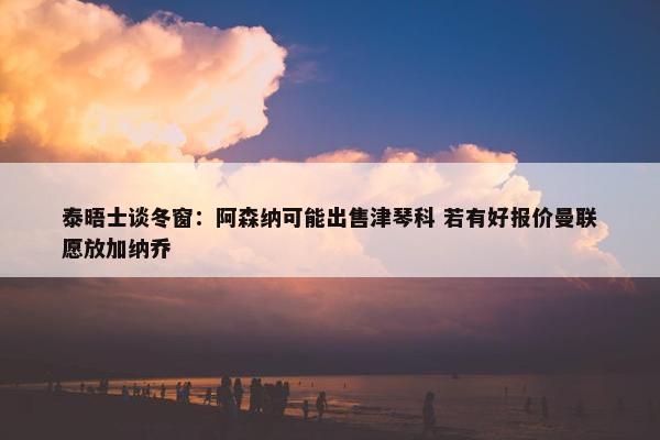 泰晤士谈冬窗：阿森纳可能出售津琴科 若有好报价曼联愿放加纳乔