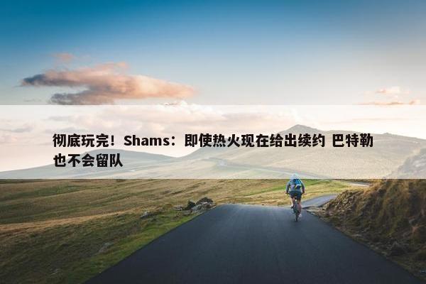 彻底玩完！Shams：即使热火现在给出续约 巴特勒也不会留队