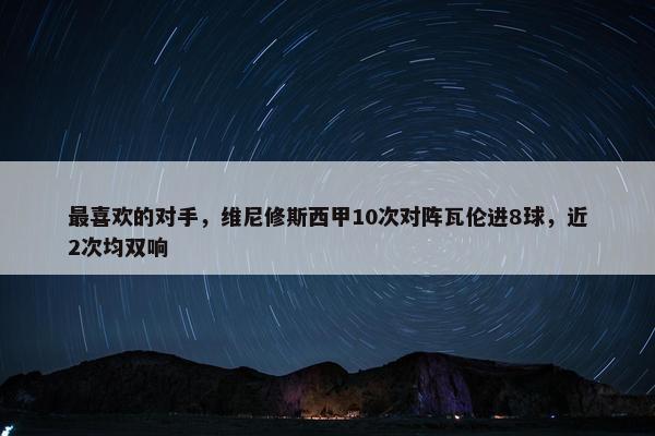 最喜欢的对手，维尼修斯西甲10次对阵瓦伦进8球，近2次均双响