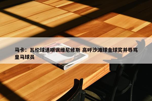 马卡：瓦伦球迷嘲讽维尼修斯 高呼沙滩球金球奖并辱骂皇马球员