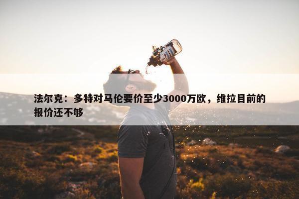 法尔克：多特对马伦要价至少3000万欧，维拉目前的报价还不够