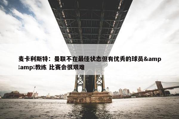 麦卡利斯特：曼联不在最佳状态但有优秀的球员&amp;教练 比赛会很艰难