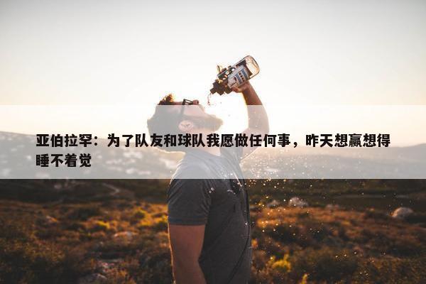 亚伯拉罕：为了队友和球队我愿做任何事，昨天想赢想得睡不着觉