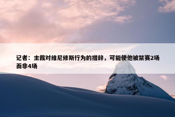 记者：主裁对维尼修斯行为的措辞，可能使他被禁赛2场而非4场