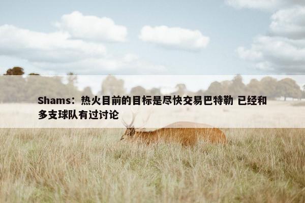 Shams：热火目前的目标是尽快交易巴特勒 已经和多支球队有过讨论