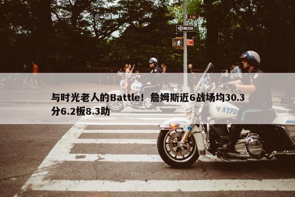 与时光老人的Battle！詹姆斯近6战场均30.3分6.2板8.3助