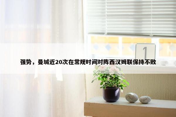 强势，曼城近20次在常规时间对阵西汉姆联保持不败