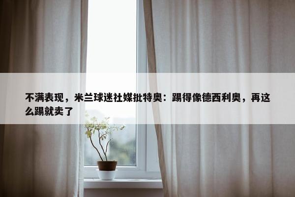 不满表现，米兰球迷社媒批特奥：踢得像德西利奥，再这么踢就卖了