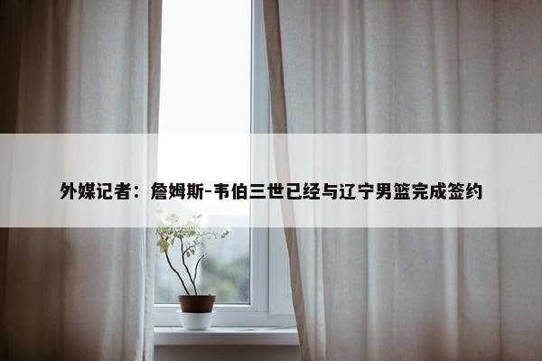 外媒记者：詹姆斯-韦伯三世已经与辽宁男篮完成签约