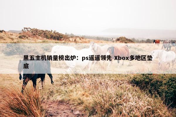 黑五主机销量榜出炉：ps遥遥领先 Xbox多地区垫底