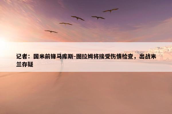 记者：国米前锋马库斯-图拉姆将接受伤情检查，出战米兰存疑