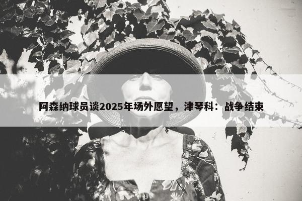 阿森纳球员谈2025年场外愿望，津琴科：战争结束