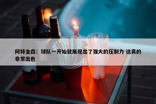 阿特金森：球队一开始就展现出了强大的压制力 这真的非常出色