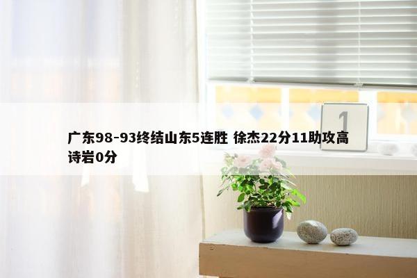 广东98-93终结山东5连胜 徐杰22分11助攻高诗岩0分