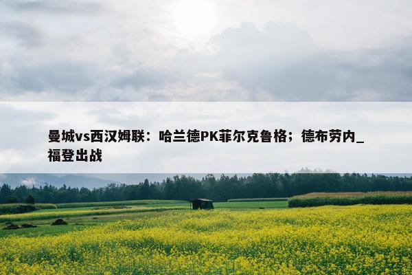 曼城vs西汉姆联：哈兰德PK菲尔克鲁格；德布劳内_福登出战