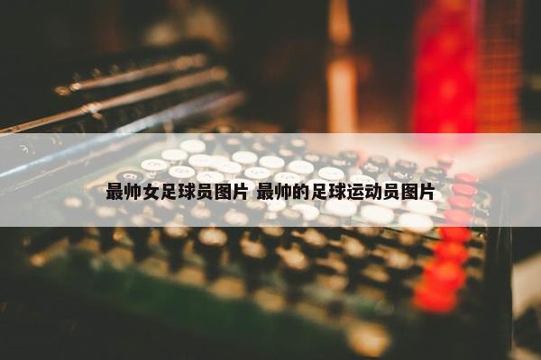 最帅女足球员图片 最帅的足球运动员图片