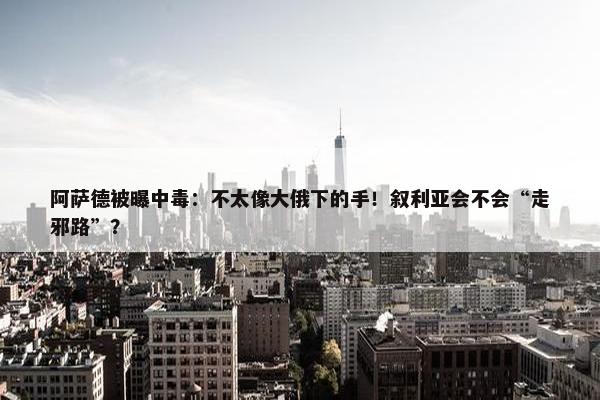 阿萨德被曝中毒：不太像大俄下的手！叙利亚会不会“走邪路”？