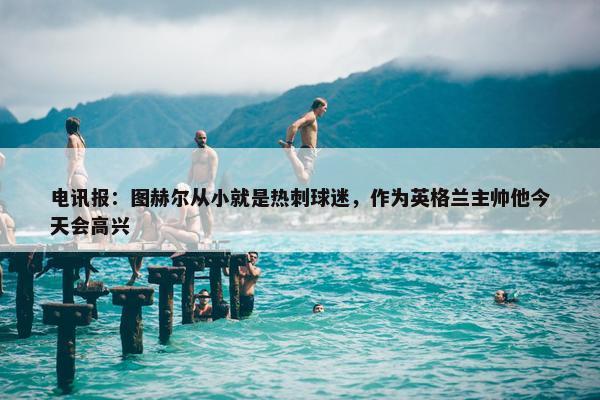 电讯报：图赫尔从小就是热刺球迷，作为英格兰主帅他今天会高兴