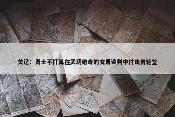 美记：勇士不打算在武切维奇的交易谈判中付出首轮签