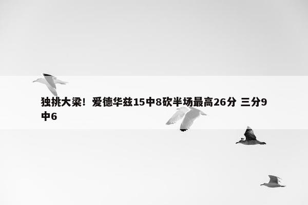 独挑大梁！爱德华兹15中8砍半场最高26分 三分9中6